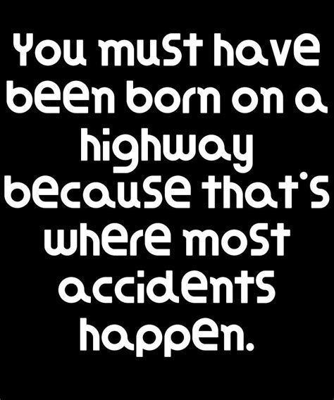 You must have been born on a highway because that's where most accidents happen.